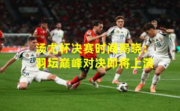 汤尤杯决赛时间揭晓：羽坛巅峰对决即将上演