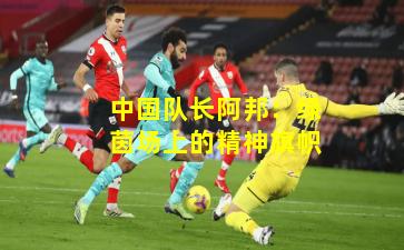 中国队长阿邦：绿茵场上的精神旗帜