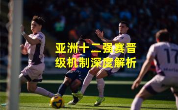 亚洲十二强赛晋级机制深度解析